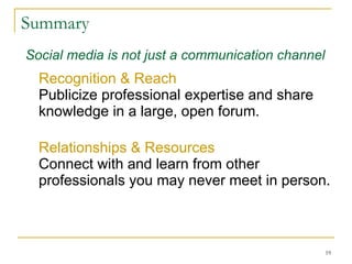 Summary Recognition & Reach Publicize professional expertise and share  knowledge in a large, open forum.  Relationships & Resources Connect with and learn from other professionals you may never meet in person.  Social media is not just a communication channel 