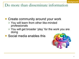 Do more than disseminate information Create community around your work You will learn from other like-minded professionals You will get broader ‘play’ for the work you are doing  Social media enables this Background 