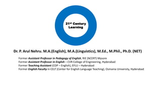 Dr. P. Arul Nehru. M.A.(English), M.A.(Linguistics), M.Ed., M.Phil., Ph.D. (NET)
Former Assistant Professor in Pedagogy of English, RIE (NCERT) Mysore
Former Assistant Professor in English – CVR College of Engineering, Hyderabad
Former Teaching Assistant (COP – English), EFLU – Hyderabad
Former English Faculty in CELT (Center for English Language Teaching), Osmania University, Hyderabad
21st Century
Learning
 