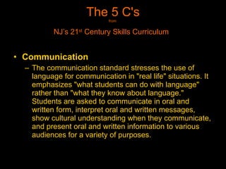 The 5 C's from  NJ’s 21 st  Century Skills Curriculum   Communication   The communication standard stresses the use of language for communication in "real life" situations. It emphasizes "what students can do with language" rather than "what they know about language." Students are asked to communicate in oral and written form, interpret oral and written messages, show cultural understanding when they communicate, and present oral and written information to various audiences for a variety of purposes. 
