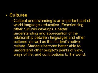 Cultures   Cultural understanding is an important part of world languages education. Experiencing other cultures develops a better understanding and appreciation of the relationship between languages and other cultures, as well as the student's native culture. Students become better able to understand other people's points of view, ways of life, and contributions to the world.  