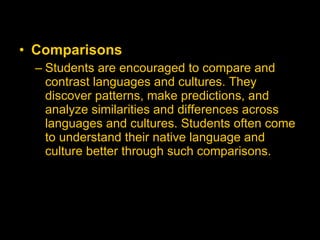 Comparisons   Students are encouraged to compare and contrast languages and cultures. They discover patterns, make predictions, and analyze similarities and differences across languages and cultures. Students often come to understand their native language and culture better through such comparisons.   