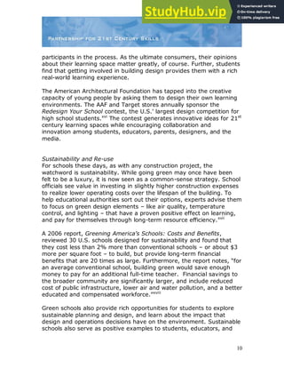 10
participants in the process. As the ultimate consumers, their opinions
about their learning space matter greatly, of course. Further, students
find that getting involved in building design provides them with a rich
real-world learning experience.
The American Architectural Foundation has tapped into the creative
capacity of young people by asking them to design their own learning
environments. The AAF and Target stores annually sponsor the
Redesign Your School contest, the U.S.‟ largest design competition for
high school students.xvi
The contest generates innovative ideas for 21st
century learning spaces while encouraging collaboration and
innovation among students, educators, parents, designers, and the
media.
Sustainability and Re-use
For schools these days, as with any construction project, the
watchword is sustainability. While going green may once have been
felt to be a luxury, it is now seen as a common-sense strategy. School
officials see value in investing in slightly higher construction expenses
to realize lower operating costs over the lifespan of the building. To
help educational authorities sort out their options, experts advise them
to focus on green design elements – like air quality, temperature
control, and lighting – that have a proven positive effect on learning,
and pay for themselves through long-term resource efficiency.xvii
A 2006 report, Greening America’s Schools: Costs and Benefits,
reviewed 30 U.S. schools designed for sustainability and found that
they cost less than 2% more than conventional schools – or about $3
more per square foot – to build, but provide long-term financial
benefits that are 20 times as large. Furthermore, the report notes, “for
an average conventional school, building green would save enough
money to pay for an additional full-time teacher. Financial savings to
the broader community are significantly larger, and include reduced
cost of public infrastructure, lower air and water pollution, and a better
educated and compensated workforce.”xviii
Green schools also provide rich opportunities for students to explore
sustainable planning and design, and learn about the impact that
design and operations decisions have on the environment. Sustainable
schools also serve as positive examples to students, educators, and
 