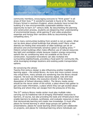 11
community members, encouraging everyone to “think green” in all
areas of their lives.xix
A wonderful example is found at St. Pancras
Primary School in southern England, where students have turned the
building of a new environmentally sustainable addition into an
opportunity to learn 21st
century skills. By documenting the planning
and construction process, students are deepening their understanding
of environmental issues, while gaining IT and video production
expertise and honing their narrative skills by documenting their
compelling story. xx
But in many communities building from scratch is not an option. What
can be done about school buildings that already exist? Many urban
districts are finding that renovation of older buildings can be an
attractive and environmentally sensitive option to building anew.xxi
Historic school buildings often make effective use of natural resources
like light and ventilation simply because modern energy-consuming
options like air conditioning were not available at the time of
construction. Successful renovations can also revitalize the
surrounding neighborhoods, providing a focal point for community life,
while leveraging strategic locations and existing public transportation
options.
Re-conceiving the Library
Twenty-first century design is also influencing another traditional
learning space – the school library. As more and more content moves
into virtual form, many schools are wondering how the library should
respond. Yet even as information becomes digital, kids still need
space, says Julie Walker, the executive director of the American
Association of School Librarians (AASL). The library media center
should be the nerve center of the school, a place where kids gather to
get and create information, a place where they can get excited about
learning and where they can escape from the pressures of the day.
The 21st
century library media center must play multiple roles:
carrying out its traditional role of bringing information resources to
learners, of course, but also providing the tools and infrastructure that
enable learners to analyze, synthesize, and evaluate resources in ways
that demonstrate learning and create new knowledge. It must offer
places for formal learning in which large groups can gather for
presentations; places for social learning where teams can collaborate
on projects; and places for individual learning where individuals can
 