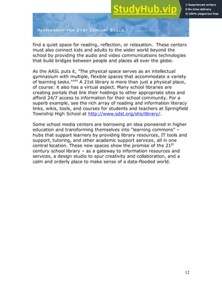 12
find a quiet space for reading, reflection, or relaxation. These centers
must also connect kids and adults to the wider world beyond the
school by providing the audio and video communications technologies
that build bridges between people and places all over the globe.
As the AASL puts it, "The physical space serves as an intellectual
gymnasium with multiple, flexible spaces that accommodate a variety
of learning tasks."xxii
A 21st library is more than just a physical place,
of course: it also has a virtual aspect. Many school libraries are
creating portals that link their holdings to other appropriate sites and
afford 24/7 access to information for their school community. For a
superb example, see the rich array of reading and information literacy
links, wikis, tools, and courses for students and teachers at Springfield
Township High School at http://www.sdst.org/shs/library/.
Some school media centers are borrowing an idea pioneered in higher
education and transforming themselves into “learning commons” –
hubs that support learners by providing library resources, IT tools and
support, tutoring, and other academic support services, all in one
central location. These new spaces show the promise of the 21st
century school library – as a gateway to information resources and
services, a design studio to spur creativity and collaboration, and a
calm and orderly place to make sense of a data-flooded world.
 