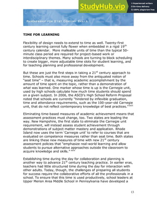 13
TIME FOR LEARNING
Flexibility of design needs to extend to time as well. Twenty-first
century learning cannot fully flower when embedded in a rigid 19th
century calendar. More malleable units of time than the typical 50-
minute class period are required for project-based work or
interdisciplinary themes. Many schools are turning to block scheduling
to create bigger, more adjustable time slots for student learning, and
for teaching planning and professional development.
But these are just the first steps in taking a 21st
century approach to
time. Schools must also move away from the antiquated notion of
“seat time” – that is, measuring academic accomplishment by the
amount of time spent on the topic, rather than a demonstration of
what was learned. One marker whose time is up is the Carnegie unit,
used by high schools calculate how much time students should spend
on a given subject. In 2006, the ASCD‟s High School Reform Proposal
noted that schools are currently “hindered by inflexible graduation,
time and attendance requirements, such as the 100-year-old Carnegie
unit, that do not reflect contemporary knowledge of best practices.”xxiii
Eliminating time-based measures of academic achievement means that
assessment practices must change, too. Two states are leading the
way. New Hampshire, the first state to eliminate the Carnegie unit
requirement, will instead assess student achievement through
demonstrations of subject matter mastery and application. Rhode
Island now uses the term „Carnegie unit‟ to refer to courses that are
evaluated on competence measures rather than seat time. Both states
are linking these new measures of time with new 21st
century
assessment policies that “emphasize real-world learning and allow
students to pursue alternative approaches outside the classroom to
acquire knowledge and skills.” xxiv
Establishing time during the day for collaboration and planning is
another way to advance 21st
century teaching practice. In earlier eras,
teachers had little structured time during the day for interaction with
other adults. Today, though, the challenges of preparing all students
for success require the collaborative efforts of all the professionals in a
school. To ensure that this time is used productively, school leaders at
Upper Merion Area Middle School in Pennsylvania have developed a
 