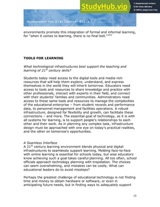 15
environments promote this integration of formal and informal learning,
for “when it comes to learning, there is no final bell.”xxix
TOOLS FOR LEARNING
What technological infrastructures best support the teaching and
learning of 21st
century skills?
Students today need access to the digital tools and media-rich
resources that will help them explore, understand, and express
themselves in the world they will inherit tomorrow. Educators need
access to tools and resources to share knowledge and practice with
other professionals, interact with experts in their field, and connect
with their students‟ families and communities. Administrators need
access to these same tools and resources to manage the complexities
of the educational enterprise – from student records and performance
data, to personnel management and facilities operations. A robust
infrastructure, designed for flexibility and growth, can facilitate these
connections – and more. The essential goal of technology, as it is with
all systems for learning, is to support people‟s relationships to each
other and their work. As in planning any complex task, infrastructure
design must be approached with one eye on today‟s practical realities,
and the other on tomorrow‟s opportunities.
A Seamless Interface
A 21st
century learning environment blends physical and digital
infrastructures to seamlessly support learning. Melding face-to-face
with online learning is essential for schools today, but wise educators
know achieving such a goal takes careful planning. All too often, school
officials approach technology planning with trepidation. The choices
can seem overwhelming, and mistakes can be costly. What can
educational leaders do to avoid missteps?
Perhaps the greatest challenge of educational technology is not finding
time and money to obtain hardware or software, or even in
anticipating future needs, but in finding ways to adequately support
 