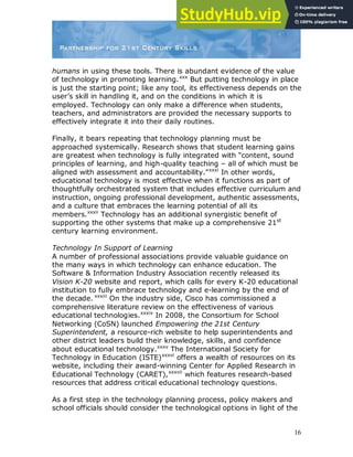 16
humans in using these tools. There is abundant evidence of the value
of technology in promoting learning.xxx
But putting technology in place
is just the starting point; like any tool, its effectiveness depends on the
user‟s skill in handling it, and on the conditions in which it is
employed. Technology can only make a difference when students,
teachers, and administrators are provided the necessary supports to
effectively integrate it into their daily routines.
Finally, it bears repeating that technology planning must be
approached systemically. Research shows that student learning gains
are greatest when technology is fully integrated with “content, sound
principles of learning, and high-quality teaching – all of which must be
aligned with assessment and accountability.”xxxi
In other words,
educational technology is most effective when it functions as part of
thoughtfully orchestrated system that includes effective curriculum and
instruction, ongoing professional development, authentic assessments,
and a culture that embraces the learning potential of all its
members.xxxii
Technology has an additional synergistic benefit of
supporting the other systems that make up a comprehensive 21st
century learning environment.
Technology In Support of Learning
A number of professional associations provide valuable guidance on
the many ways in which technology can enhance education. The
Software & Information Industry Association recently released its
Vision K-20 website and report, which calls for every K-20 educational
institution to fully embrace technology and e-learning by the end of
the decade. xxxiii
On the industry side, Cisco has commissioned a
comprehensive literature review on the effectiveness of various
educational technologies.xxxiv
In 2008, the Consortium for School
Networking (CoSN) launched Empowering the 21st Century
Superintendent, a resource-rich website to help superintendents and
other district leaders build their knowledge, skills, and confidence
about educational technology.xxxv
The International Society for
Technology in Education (ISTE)xxxvi
offers a wealth of resources on its
website, including their award-winning Center for Applied Research in
Educational Technology (CARET),xxxvii
which features research-based
resources that address critical educational technology questions.
As a first step in the technology planning process, policy makers and
school officials should consider the technological options in light of the
 