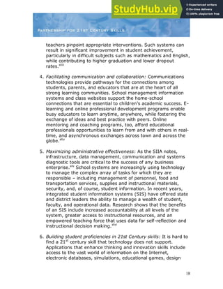 18
teachers pinpoint appropriate interventions. Such systems can
result in significant improvement in student achievement,
particularly in difficult subjects such as mathematics and English,
while contributing to higher graduation and lower dropout
rates.xliii
4. Facilitating communication and collaboration: Communications
technologies provide pathways for the connections among
students, parents, and educators that are at the heart of all
strong learning communities. School management information
systems and class websites support the home-school
connections that are essential to children‟s academic success. E-
learning and online professional development programs enable
busy educators to learn anytime, anywhere, while fostering the
exchange of ideas and best practice with peers. Online
mentoring and coaching programs, too, afford educational
professionals opportunities to learn from and with others in real-
time, and asynchronous exchanges across town and across the
globe.xliv
5. Maximizing administrative effectiveness: As the SIIA notes,
infrastructure, data management, communication and systems
diagnostic tools are critical to the success of any business
enterprise.xlv
School systems are increasingly using technology
to manage the complex array of tasks for which they are
responsible – including management of personnel, food and
transportation services, supplies and instructional materials,
security, and, of course, student information. In recent years,
integrated student information systems (SIS) have offered state
and district leaders the ability to manage a wealth of student,
faculty, and operational data. Research shows that the benefits
of an SIS include increased accountability at all levels of the
system, greater access to instructional resources, and an
empowered teaching force that uses data for self-reflection and
instructional decision making.xlvi
6. Building student proficiencies in 21st Century skills: It is hard to
find a 21st
century skill that technology does not support.
Applications that enhance thinking and innovation skills include
access to the vast world of information on the Internet,
electronic databases, simulations, educational games, design
 