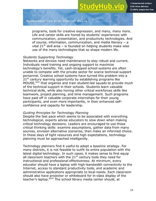 19
programs, tools for creative expression, and many, many more.
Life and career skills are honed by students‟ experiences with
communication, presentation, and productivity technologies. And
of course, information, communication, and media literacy – a
vital 21st
skill area – is founded on helping students make wise
use of the many technologies that so shape modern life.
Students Supporting Technology
Networks and devices need maintenance to stay robust and current.
Individuals need training and ongoing support to maximize
technology‟s benefits. Yet, cash-strapped school systems are often
unable to compete with the private sector for scarce technical support
personnel. Creative school systems have turned this problem into a
21st
century learning opportunity by establishing programs like
MOUSE,xlvii
that organize and train student-led squads to provide much
of the technical support in their schools. Students learn valuable
technical skills, while also honing other critical workforces skills like
teamwork, project planning, and time management. Such programs
have paid off in valuable corporate internships for their young
participants, and even more importantly, in their enhanced self-
confidence and capacity for leadership.
Guiding Principles for Technology Planning
Despite the fast pace which seems to be associated with everything
technological, experts advise educators to slow down when making
critical technology decisions. Leaders are encouraged to use those
critical thinking skills: examine assumptions, gather data from many
sources, envision alternative scenarios, then make an informed choice.
In these days of tight resources and high expectations, technology
planning must be approached intelligently.
Technology planners find it useful to adopt a baseline strategy. For
many districts, it is not feasible to outfit its entire population with the
latest digital technology. In such cases, it makes sense to first equip
all classroom teachers with the 21st
century tools they need for
instructional and professional effectiveness. At minimum, every
educator should have a laptop with high-bandwidth connectivity to the
Internet, access to standard productivity tools, and academic and
administrative applications appropriate to local needs. Each classroom
should also have projector or whiteboard for in-class display of the
teacher‟s laptop.xlviii
The school library media center should, at
 