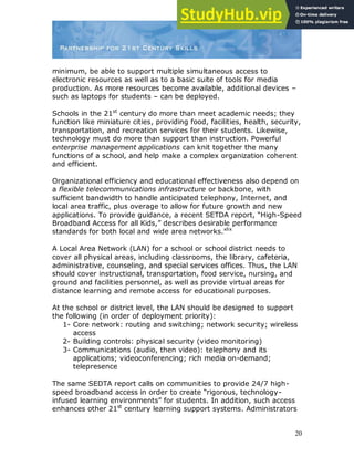 20
minimum, be able to support multiple simultaneous access to
electronic resources as well as to a basic suite of tools for media
production. As more resources become available, additional devices –
such as laptops for students – can be deployed.
Schools in the 21st
century do more than meet academic needs; they
function like miniature cities, providing food, facilities, health, security,
transportation, and recreation services for their students. Likewise,
technology must do more than support than instruction. Powerful
enterprise management applications can knit together the many
functions of a school, and help make a complex organization coherent
and efficient.
Organizational efficiency and educational effectiveness also depend on
a flexible telecommunications infrastructure or backbone, with
sufficient bandwidth to handle anticipated telephony, Internet, and
local area traffic, plus overage to allow for future growth and new
applications. To provide guidance, a recent SETDA report, “High-Speed
Broadband Access for all Kids,” describes desirable performance
standards for both local and wide area networks.xlix
A Local Area Network (LAN) for a school or school district needs to
cover all physical areas, including classrooms, the library, cafeteria,
administrative, counseling, and special services offices. Thus, the LAN
should cover instructional, transportation, food service, nursing, and
ground and facilities personnel, as well as provide virtual areas for
distance learning and remote access for educational purposes.
At the school or district level, the LAN should be designed to support
the following (in order of deployment priority):
1- Core network: routing and switching; network security; wireless
access
2- Building controls: physical security (video monitoring)
3- Communications (audio, then video): telephony and its
applications; videoconferencing; rich media on-demand;
telepresence
The same SEDTA report calls on communities to provide 24/7 high-
speed broadband access in order to create “rigorous, technology-
infused learning environments” for students. In addition, such access
enhances other 21st
century learning support systems. Administrators
 
