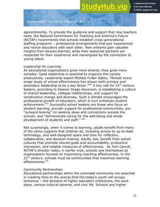 25
apprenticeship. To provide the guidance and support that new teachers
need, the National Commission for Teaching and America‟s Future
(NCTAF) recommends that schools establish cross-generational
staffing programs – professional arrangements that pair experienced
and novice educators with each other. New entrants gain valuable
insights from lessons learned, while their seasoned partners are
respected for their experience and reenergized by the connection to
young talent.
Leadership for Learning
As educational organizations grow more diverse, they grow more
complex. Good leadership is essential to organize this variety
productively. Leadership expert Michael Fullan states, “Almost every
single study of school effectiveness has shown both primary and
secondary leadership to be a key factor.”lxii
A key role for 21st
century
leaders, according to Eleanor Drago-Severson, is establishing a culture
of shared leadership, collegial relationships, and support for
constructive change and diversity. Such a climate encourages the
professional growth of educators, which in turn enhances student
achievement.lxiii
Successful school leaders are those who focus on
student learning, provide support for professional communities, are
“outward looking” (in seeking ideas and connections outside the
school), and “demonstrate caring for the well-being and whole
development of students and staff.” lxiv
Not surprisingly, when it comes to learning, adults benefit from many
of the same supports that children do, including access to up-to-date
technology, and well-designed space and time for reflection,
collaboration, and decision-making. Adults, too, benefit from school
cultures that promote shared goals and accountability, productive
interaction, and reliable measures of effectiveness. As Tom Carroll,
NCTAF‟s director notes, in earlier eras, schools saw themselves as
organizations focused on maximizing teaching effectiveness. In the
21st
century, schools must be communities that maximize learning
effectiveness.lxv
Community Partnerships
Educational partnerships within the extended community are essential
in creating links to the arenas that the today‟s youth will occupy
tomorrow – the domains of higher education institutions, the work
place, various cultural spheres, and civic life. Schools and higher
 