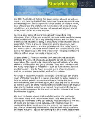 27
the 2001 No Child Left Behind Act. Local policies abound as well, as
district- and building-level officials determine how to implement state
and federal policy. Because policymaking happens on multiple levels,
local officials face the challenge of making sense of a host of rules,
regulations, and standards that are not always well aligned, and at
times, even conflict with one another.
Having a clear sense of overarching objectives can help with
alignment. When policies are aimed at the same goals, conflicts among
them are reduced. So, as in any planning process, the first step in
creating good educational policy is articulating what education should
accomplish. There is growing recognition among educators, civic
leaders, business leaders, and the general public that today‟s youth
will inherit a world that is far more dynamic and complex than it was
even a few decades ago. The kind of education that prepared today‟s
citizens will not serve the needs of tomorrow‟s.
Citizens of the 21st
century need to think critically and creatively,
embrace diversity and ambiguity, and create as well as consume
information. They need to be resourceful and self-reliant, while also
skilled at collaboration and group process. They need to understand
the many “languages” of modernity – such as mathematics, science,
and technology – and be fluent in varied forms of communication –
such as persuasion, presentation, and self-expression.
Advances in telecommunications and digital technologies can enable
much of this learning, but it is just as important for policy makers to
build on recent gains in our understanding of human learning.
Research shows, time and time again, that tools are only as effective
as the tool users. So along with sophisticated architectures of physical
sites and technology infrastructures must come support for human
growth and development for the adults as well as children that these
architectures support.
We must re-design schools that reach far beyond the traditional
classrooms many adults experienced when they were young. The
learning environments of the 21st
century must encompass a rich mix
of media and devices, varied cultures, and virtual and real-life
relationships. Policy must serve as the steering mechanism to guide
the creation of learning environments that are both more expansive
and more inclusive – spaces for learning that offer more people more
 