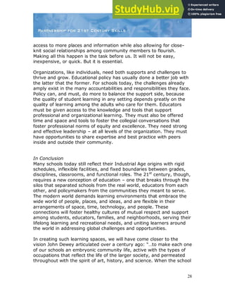 28
access to more places and information while also allowing for close-
knit social relationships among community members to flourish.
Making all this happen is the task before us. It will not be easy,
inexpensive, or quick. But it is essential.
Organizations, like individuals, need both supports and challenges to
thrive and grow. Educational policy has usually done a better job with
the latter that the former. For schools today, the challenges already
amply exist in the many accountabilities and responsibilities they face.
Policy can, and must, do more to balance the support side, because
the quality of student learning in any setting depends greatly on the
quality of learning among the adults who care for them. Educators
must be given access to the knowledge and tools that support
professional and organizational learning. They must also be offered
time and space and tools to foster the collegial conversations that
foster professional norms of equity and excellence. They need strong
and effective leadership – at all levels of the organization. They must
have opportunities to share expertise and best practice with peers
inside and outside their community.
In Conclusion
Many schools today still reflect their Industrial Age origins with rigid
schedules, inflexible facilities, and fixed boundaries between grades,
disciplines, classrooms, and functional roles. The 21st
century, though,
requires a new conception of education – one that breaks through the
silos that separated schools from the real world, educators from each
other, and policymakers from the communities they meant to serve.
The modern world demands learning environments that embrace the
wide world of people, places, and ideas, and are flexible in their
arrangements of space, time, technology, and people. These
connections will foster healthy cultures of mutual respect and support
among students, educators, families, and neighborhoods, serving their
lifelong learning and recreational needs, and uniting learners around
the world in addressing global challenges and opportunities.
In creating such learning spaces, we will have come closer to the
vision John Dewey articulated over a century ago: “…to make each one
of our schools an embryonic community life, active with the types of
occupations that reflect the life of the larger society, and permeated
throughout with the spirit of art, history, and science. When the school
 