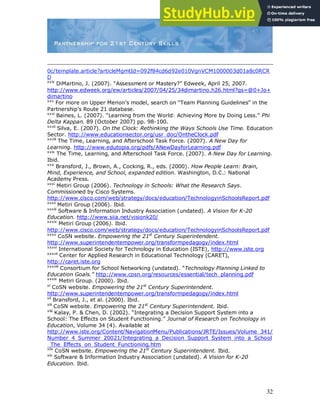 32
0c/template.article?articleMgmtId=092f84cd6d92e010VgnVCM1000003d01a8c0RCR
D
xxiv
DiMartino, J. (2007). “Assessment or Mastery?” Edweek, April 25, 2007.
http://www.edweek.org/ew/articles/2007/04/25/34dimartino.h26.html?qs=@0+Jo+
dimartino
xxv
For more on Upper Merion‟s model, search on “Team Planning Guidelines” in the
Partnership‟s Route 21 database.
xxvi
Baines, L. (2007). “Learning from the World: Achieving More by Doing Less.” Phi
Delta Kappan. 89 (October 2007) pp. 98-100.
xxvii
Silva, E. (2007). On the Clock: Rethinking the Ways Schools Use Time. Education
Sector. http://www.educationsector.org/usr_doc/OntheClock.pdf
xxviii
The Time, Learning, and Afterschool Task Force. (2007). A New Day for
Learning. http://www.edutopia.org/pdfs/ANewDayforLearning.pdf
xxix
The Time, Learning, and Afterschool Task Force. (2007). A New Day for Learning.
Ibid.
xxx
Bransford, J., Brown, A., Cocking, R., eds. (2000). How People Learn: Brain,
Mind, Experience, and School, expanded edition. Washington, D.C.: National
Academy Press.
xxxi
Metiri Group (2006). Technology in Schools: What the Research Says.
Commissioned by Cisco Systems.
http://www.cisco.com/web/strategy/docs/education/TechnologyinSchoolsReport.pdf
xxxii
Metiri Group (2006). Ibid.
xxxiii
Software & Information Industry Association (undated). A Vision for K-20
Education. http://www.siia.net/visionk20/
xxxiv
Metiri Group (2006). Ibid.
http://www.cisco.com/web/strategy/docs/education/TechnologyinSchoolsReport.pdf
xxxv
CoSN website. Empowering the 21st
Century Superintendent.
http://www.superintendentempower.org/transformpedagogy/index.html
xxxvi
International Society for Technology in Education (ISTE), http://www.iste.org
xxxvii
Center for Applied Research in Educational Technology (CARET),
http://caret.iste.org
xxxviii
Consortium for School Networking (undated). “Technology Planning Linked to
Education Goals.” http://www.cosn.org/resources/essential/tech_planning.pdf
xxxix
Metiri Group. (2000). Ibid.
xl
CoSN website. Empowering the 21st
Century Superintendent.
http://www.superintendentempower.org/transformpedagogy/index.html
xli
Bransford, J., et al. (2000). Ibid.
xlii
CoSN website. Empowering the 21st
Century Superintendent. Ibid.
xliii
Kalay, P. & Chen, D. (2002). “Integrating a Decision Support System into a
School: The Effects on Student Functioning.” Journal of Research on Technology in
Education, Volume 34 (4). Available at
http://www.iste.org/Content/NavigationMenu/Publications/JRTE/Issues/Volume_341/
Number_4_Summer_20021/Integrating_a_Decision_Support_System_into_a_School
_The_Effects_on_Student_Functioning.htm
xliv
CoSN website. Empowering the 21st
Century Superintendent. Ibid.
xlv
Software & Information Industry Association (undated). A Vision for K-20
Education. Ibid.
 