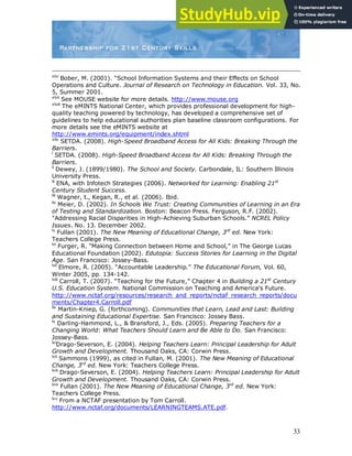 33
xlvi
Bober, M. (2001). “School Information Systems and their Effects on School
Operations and Culture. Journal of Research on Technology in Education. Vol. 33, No.
5, Summer 2001.
xlvii
See MOUSE website for more details. http://www.mouse.org
xlviii
The eMINTS National Center, which provides professional development for high-
quality teaching powered by technology, has developed a comprehensive set of
guidelines to help educational authorities plan baseline classroom configurations. For
more details see the eMINTS website at
http://www.emints.org/equipment/index.shtml
xlix
SETDA. (2008). High-Speed Broadband Access for All Kids: Breaking Through the
Barriers.
l
SETDA. (2008). High-Speed Broadband Access for All Kids: Breaking Through the
Barriers.
li
Dewey, J. (1899/1980). The School and Society. Carbondale, IL: Southern Illinois
University Press.
lii
ENA, with Infotech Strategies (2006). Networked for Learning: Enabling 21st
Century Student Success.
liii
Wagner, t., Kegan, R., et al. (2006). Ibid.
liv
Meier, D. (2002). In Schools We Trust: Creating Communities of Learning in an Era
of Testing and Standardization. Boston: Beacon Press. Ferguson, R.F. (2002).
"Addressing Racial Disparities in High-Achieving Suburban Schools.” NCREL Policy
Issues. No. 13. December 2002.
lv
Fullan (2001). The New Meaning of Educational Change, 3rd
ed. New York:
Teachers College Press.
lvi
Furger, R. “Making Connection between Home and School,” in The George Lucas
Educational Foundation (2002). Edutopia: Success Stories for Learning in the Digital
Age. San Francisco: Jossey-Bass.
lvii
Elmore, R. (2005). “Accountable Leadership.” The Educational Forum, Vol. 60,
Winter 2005, pp. 134-142.
lviii
Carroll, T. (2007). “Teaching for the Future,” Chapter 4 in Building a 21st
Century
U.S. Education System. National Commission on Teaching and America‟s Future.
http://www.nctaf.org/resources/research_and_reports/nctaf_research_reports/docu
ments/Chapter4.Carroll.pdf
lix
Martin-Kniep, G. (forthcoming). Communities that Learn, Lead and Last: Building
and Sustaining Educational Expertise. San Francisco: Jossey Bass.
lx
Darling-Hammond, L., & Bransford, J., Eds. (2005). Preparing Teachers for a
Changing World: What Teachers Should Learn and Be Able to Do. San Francisco:
Jossey-Bass.
lxi
Drago-Severson, E. (2004). Helping Teachers Learn: Principal Leadership for Adult
Growth and Development. Thousand Oaks, CA: Corwin Press.
lxii
Sammons (1999), as cited in Fullan, M. (2001). The New Meaning of Educational
Change, 3rd
ed. New York: Teachers College Press.
lxiii
Drago-Severson, E. (2004). Helping Teachers Learn: Principal Leadership for Adult
Growth and Development. Thousand Oaks, CA: Corwin Press.
lxiv
Fullan (2001). The New Meaning of Educational Change, 3rd
ed. New York:
Teachers College Press.
lxv
From a NCTAF presentation by Tom Carroll.
http://www.nctaf.org/documents/LEARNINGTEAMS.ATE.pdf.
 