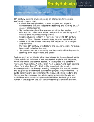5
21st
century learning environment as an aligned and synergistic
system of systems that:
 Creates learning practices, human support and physical
environments that will support the teaching and learning of 21st
century skill outcomes
 Supports professional learning communities that enable
educators to collaborate, share best practices, and integrate 21st
century skills into classroom practice
 Enables students to learn in relevant, real world 21st
century
contexts (e.g., through project-based or other applied work)
 Allows equitable access to quality learning tools, technologies,
and resources
 Provides 21st
century architectural and interior designs for group,
team, and individual learning.
 Supports expanded community and international involvement in
learning, both face-to-face and online
Such an environment fosters learning tailored to the needs and wants
of the individual. This sort of learning occurs anytime and anyplace,
when and where the learner desires. It takes place in a context of
relevance, “just in time,” rather than “just in case.” And such learning
offers “just what I need” – that is, the opportunity to acquire
knowledge and skills through learning strategies that are personalized
and adapted to the learner‟s own learning styles and preferences. To
guide policymakers, educational authorities, and school leaders, the
Partnership has prepared this white paper to promote the vibrant
educational environments – physical and online, technological and
human – that support the 21st
century learning all children deserve.
 