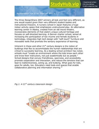 8
The three DesignShare 2007 winners all look and feel very different, as
one would expect given their very different student bodies and
instructional missions. A nursery school in Japan features a huge
indoor activity space that emphasizes unstructured play. An alternative
learning center in Alaska, created from an old movie theatre,
incorporates elements of that state‟s unique cultural heritage and
focuses on self-directed learning. A Denver charter school, aimed at
increasing the participation of low income and female students in
technology, integrates high tech design with “soft touch” furniture and
moveable walls that promote the sensory experience of learning.
Inherent in these and other 21st
century designs is the notion of
buildings that flex to accommodate the human relationships that are
critical to successful learning. As a leading school architect has noted,
schools must “create an environment where the kids know each other
and know their instructors, not just academically but as people.”
School designs that convey friendliness, openness, and accessibility
promote cooperation and interaction, and reduce the tensions that can
lead to inattentiveness, acting up, and bullying. What goes for kids,
goes for adults, too. Educators need tools and spaces that enable
collaborative planning and information sharing.xii
Fig.1: A 21st
century classroom design
 