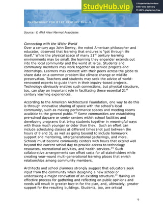 9
Source: © AMA Alexi Marmot Associates
Connecting with the Wider World
Over a century ago John Dewey, the noted American philosopher and
educator, observed that learning that endures is “got through life
itself.” While the physical space of many 21st
century learning
environments may be small, the learning they engender extends out
into the local community and the world at large. Students and
community members may work together on service projects and
internships. Learners may connect with their peers across the globe to
share data on a common problem like climate change or wildlife
preservation. Teachers and students may seek the advice of world-
renowned experts to guide them in their inquiry-based projects.
Technology obviously enables such connections, but physical structure,
too, can play an important role in facilitating these essential 21st
century learning experiences.
According to the American Architectural Foundation, one way to do this
is through innovative sharing of space with the school‟s local
community, such as making performance spaces and meeting rooms
available to the general public.xiii
Some communities are establishing
pre-school daycare or senior centers within school facilities and
developing programs that bring students together in meaningful ways
with those much younger or older than they. Such an effort can
include scheduling classes at different times (not just between the
hours of 8 and 3), as well as going beyond to include homework
support and mentoring, intergenerational gatherings, and more.
Schools must become community centers with hours that extend well
beyond the current school day to provide access to technology
resources, recreational activities, and health services.xiv
Such
collaborative arrangements can offset costs for all stakeholders while
creating year-round multi-generational learning places that enrich
relationships among community members.
Architects and school planners strongly suggest that educators seek
input from the community when designing a new school or
undertaking a major renovation of an existing structure.xv
Having an
effective process for gathering and reflecting on public opinions and
needs will result in greater buy-in for the plan, and, ultimately, greater
support for the resulting buildings. Students, too, are critical
 