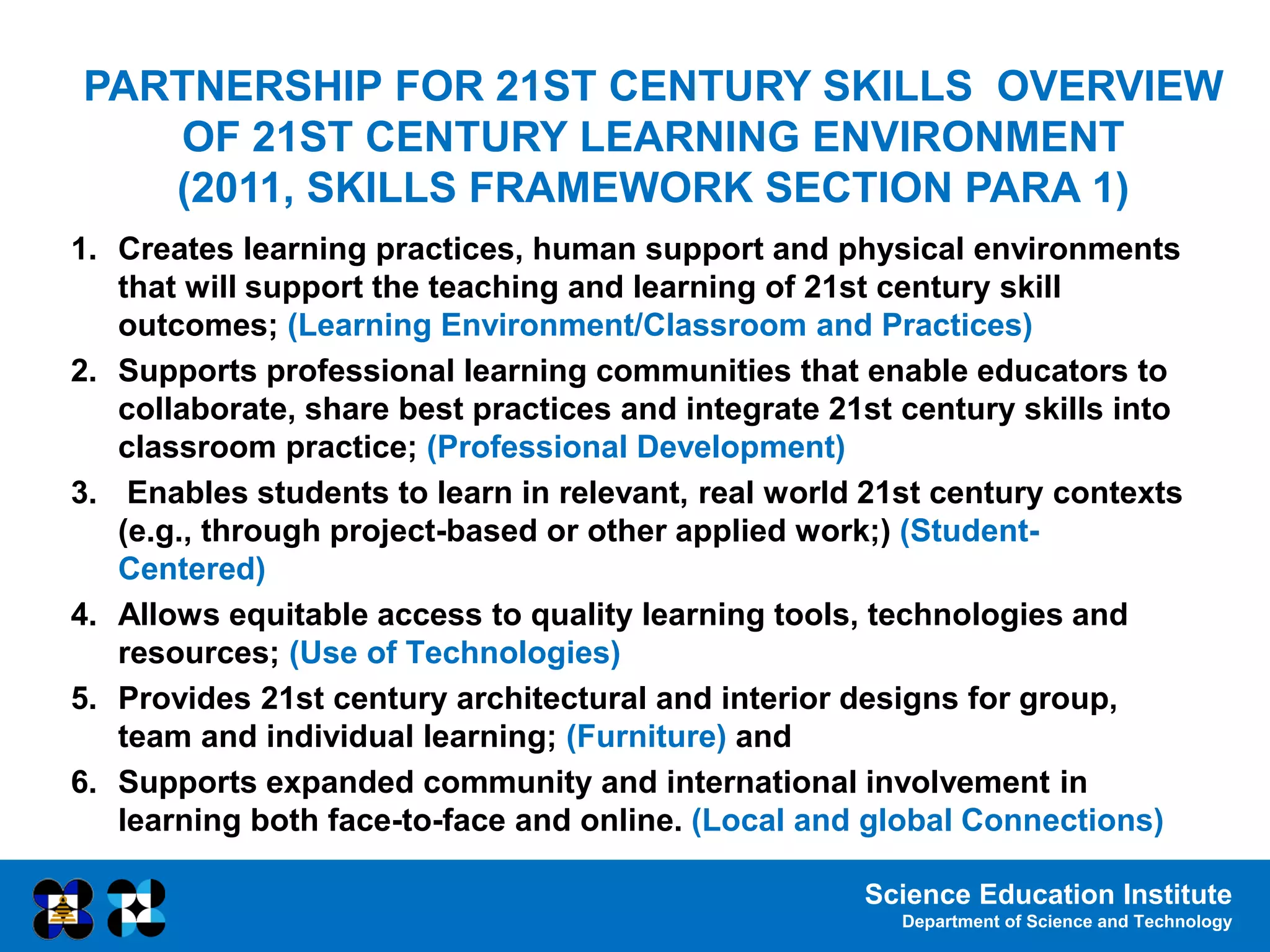 Science Education Institute
Department of Science and Technology
PARTNERSHIP FOR 21ST CENTURY SKILLS OVERVIEW
OF 21ST CENTURY LEARNING ENVIRONMENT
(2011, SKILLS FRAMEWORK SECTION PARA 1)
1. Creates learning practices, human support and physical environments
that will support the teaching and learning of 21st century skill
outcomes; (Learning Environment/Classroom and Practices)
2. Supports professional learning communities that enable educators to
collaborate, share best practices and integrate 21st century skills into
classroom practice; (Professional Development)
3. Enables students to learn in relevant, real world 21st century contexts
(e.g., through project-based or other applied work;) (Student-
Centered)
4. Allows equitable access to quality learning tools, technologies and
resources; (Use of Technologies)
5. Provides 21st century architectural and interior designs for group,
team and individual learning; (Furniture) and
6. Supports expanded community and international involvement in
learning both face-to-face and online. (Local and global Connections)
 