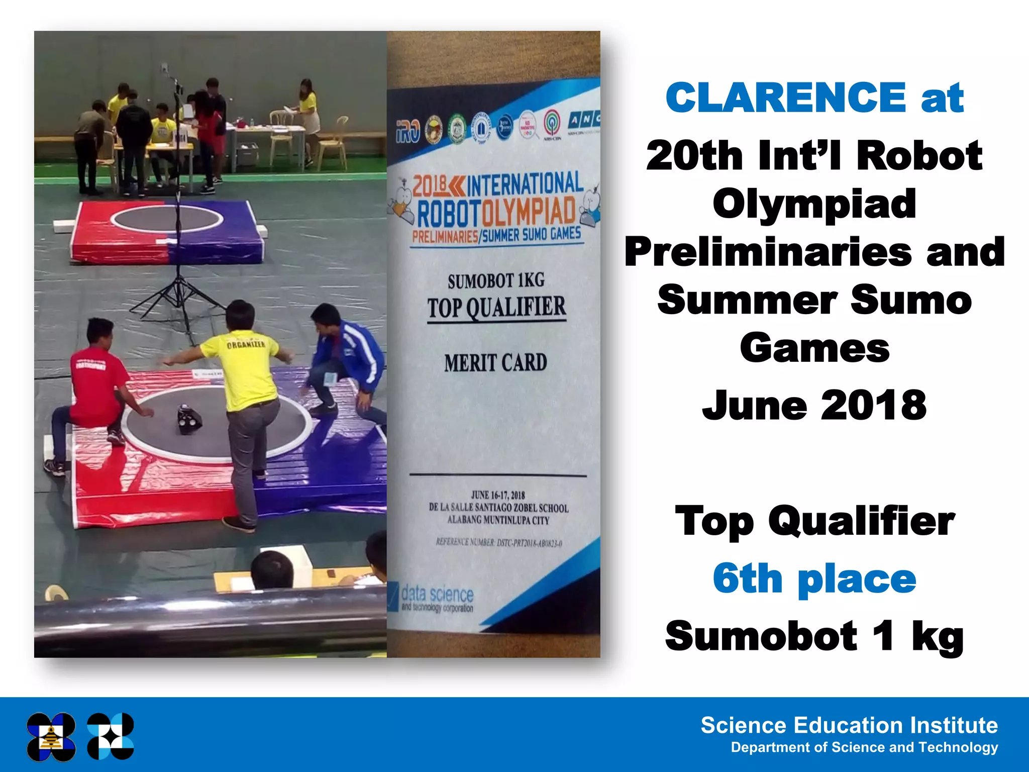 Science Education Institute
Department of Science and Technology
CLARENCE at
20th Int’l Robot
Olympiad
Preliminaries and
Summer Sumo
Games
June 2018
Top Qualifier
6th place
Sumobot 1 kg
 