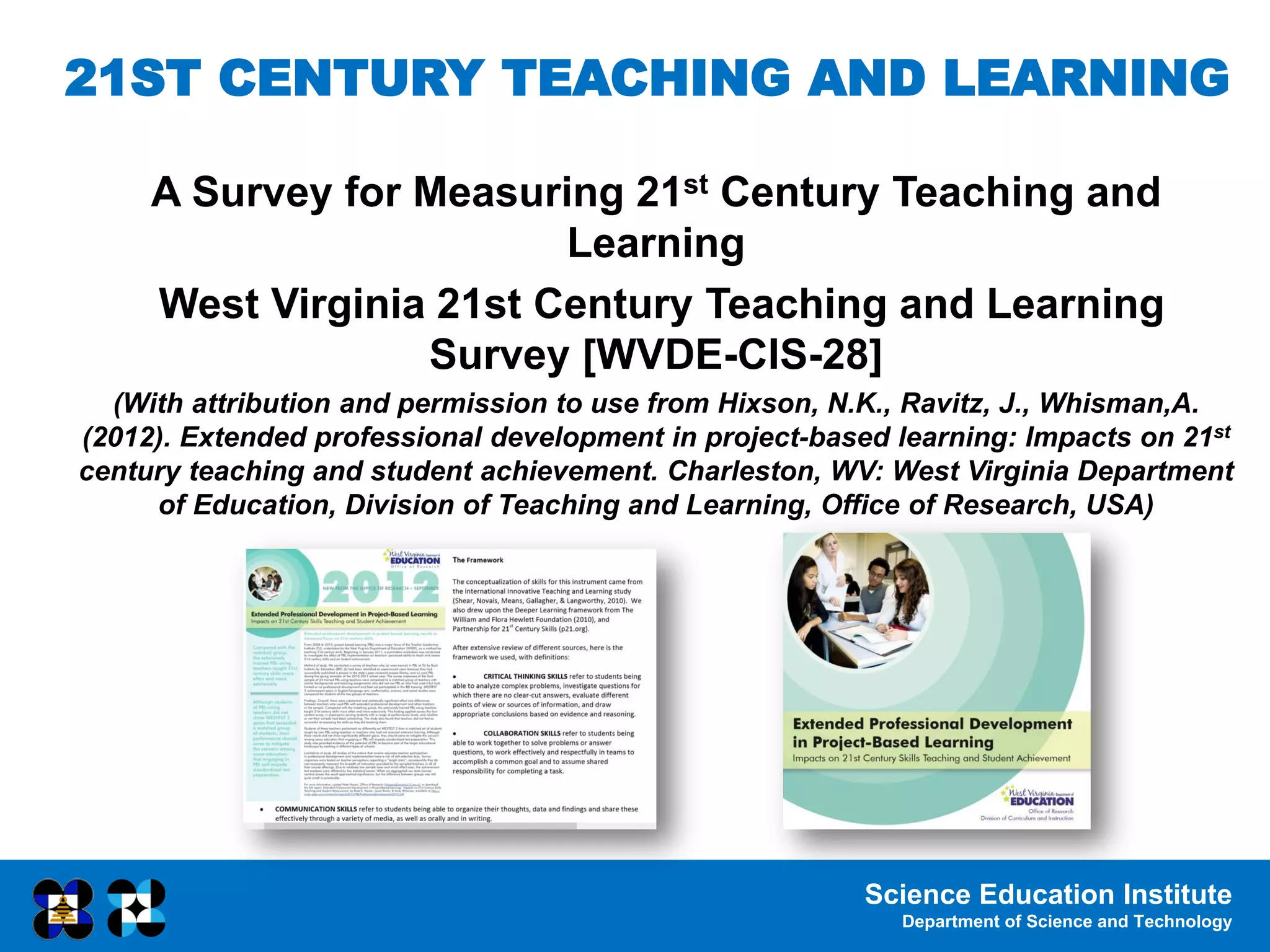Science Education Institute
Department of Science and Technology
21ST CENTURY TEACHING AND LEARNING
A Survey for Measuring 21st Century Teaching and
Learning
West Virginia 21st Century Teaching and Learning
Survey [WVDE-CIS-28]
(With attribution and permission to use from Hixson, N.K., Ravitz, J., Whisman,A.
(2012). Extended professional development in project-based learning: Impacts on 21st
century teaching and student achievement. Charleston, WV: West Virginia Department
of Education, Division of Teaching and Learning, Office of Research, USA)
 