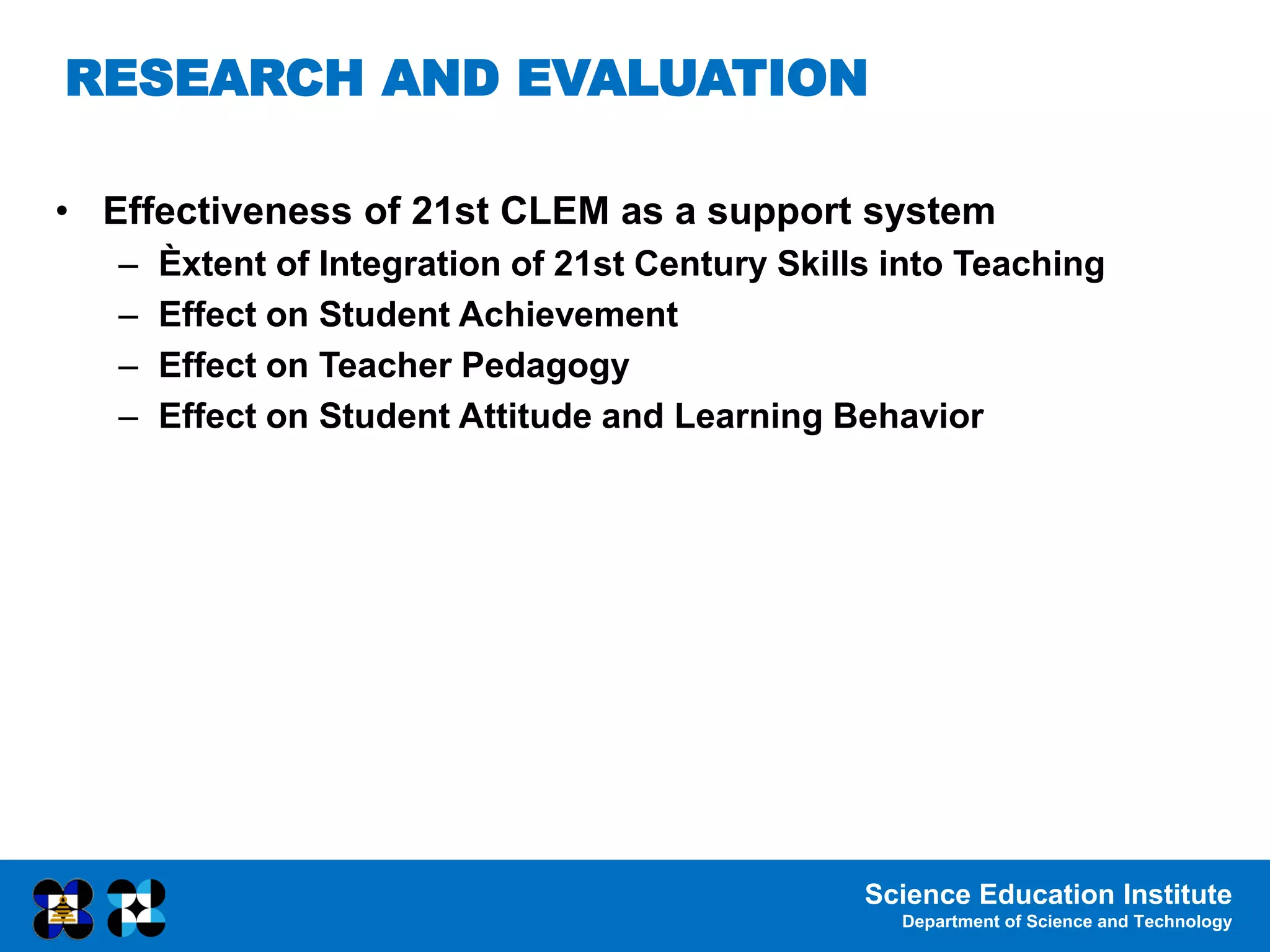 Science Education Institute
Department of Science and Technology
• Effectiveness of 21st CLEM as a support system
– Èxtent of Integration of 21st Century Skills into Teaching
– Effect on Student Achievement
– Effect on Teacher Pedagogy
– Effect on Student Attitude and Learning Behavior
RESEARCH AND EVALUATION
 
