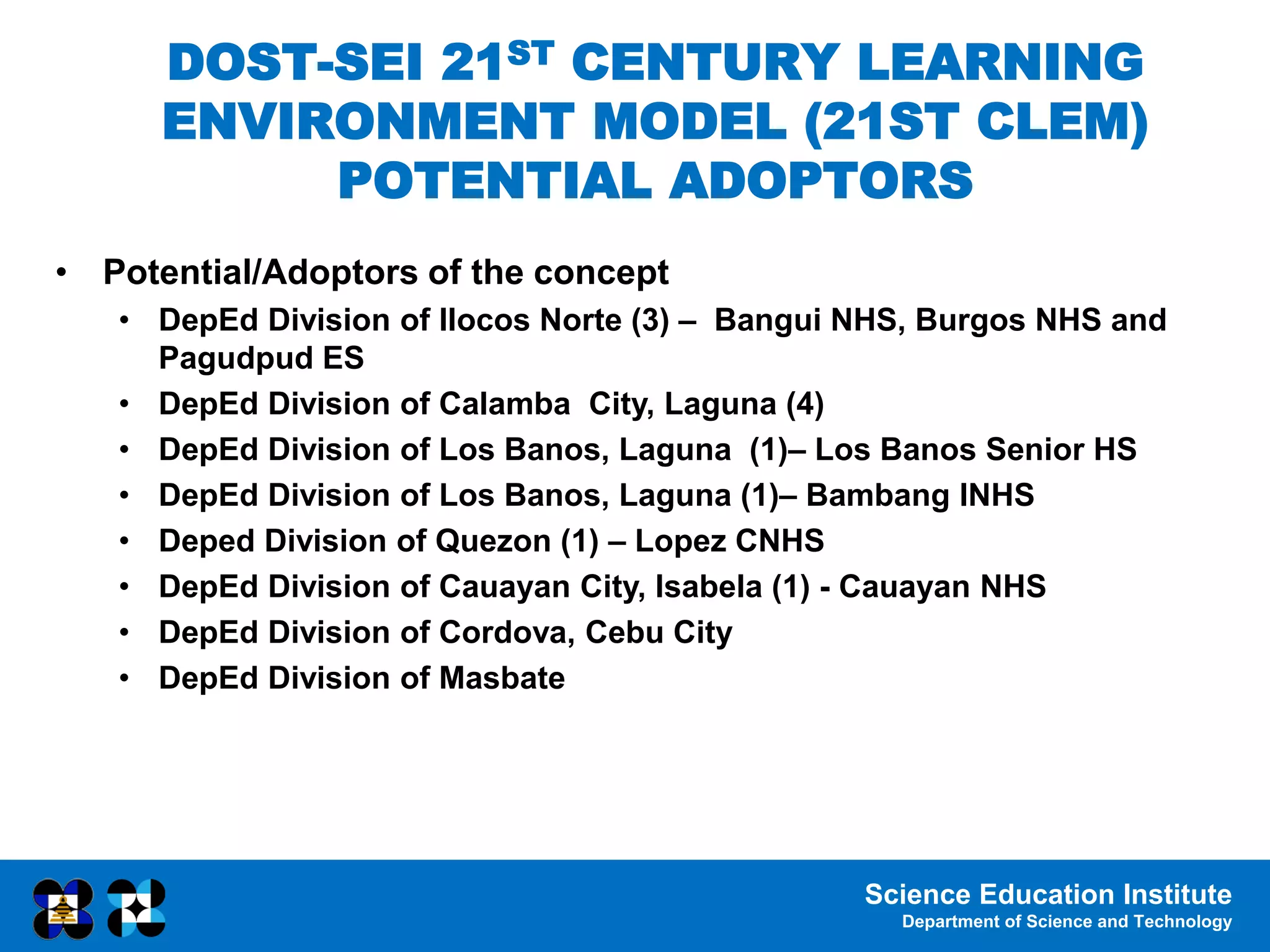 Science Education Institute
Department of Science and Technology
DOST-SEI 21ST CENTURY LEARNING
ENVIRONMENT MODEL (21ST CLEM)
POTENTIAL ADOPTORS
• Potential/Adoptors of the concept
• DepEd Division of Ilocos Norte (3) – Bangui NHS, Burgos NHS and
Pagudpud ES
• DepEd Division of Calamba City, Laguna (4)
• DepEd Division of Los Banos, Laguna (1)– Los Banos Senior HS
• DepEd Division of Los Banos, Laguna (1)– Bambang INHS
• Deped Division of Quezon (1) – Lopez CNHS
• DepEd Division of Cauayan City, Isabela (1) - Cauayan NHS
• DepEd Division of Cordova, Cebu City
• DepEd Division of Masbate
 