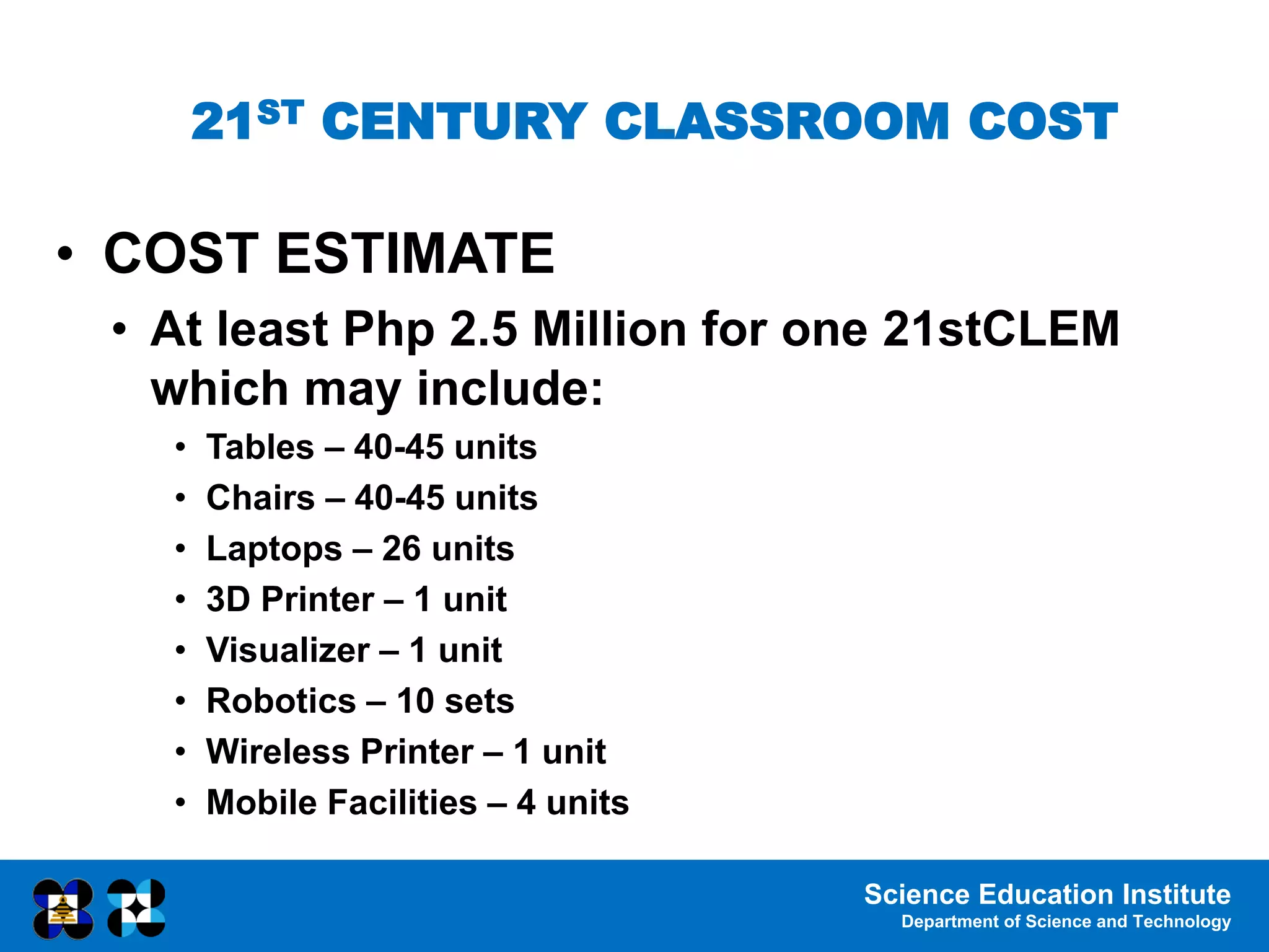 Science Education Institute
Department of Science and Technology
21ST CENTURY CLASSROOM COST
• COST ESTIMATE
• At least Php 2.5 Million for one 21stCLEM
which may include:
• Tables – 40-45 units
• Chairs – 40-45 units
• Laptops – 26 units
• 3D Printer – 1 unit
• Visualizer – 1 unit
• Robotics – 10 sets
• Wireless Printer – 1 unit
• Mobile Facilities – 4 units
 