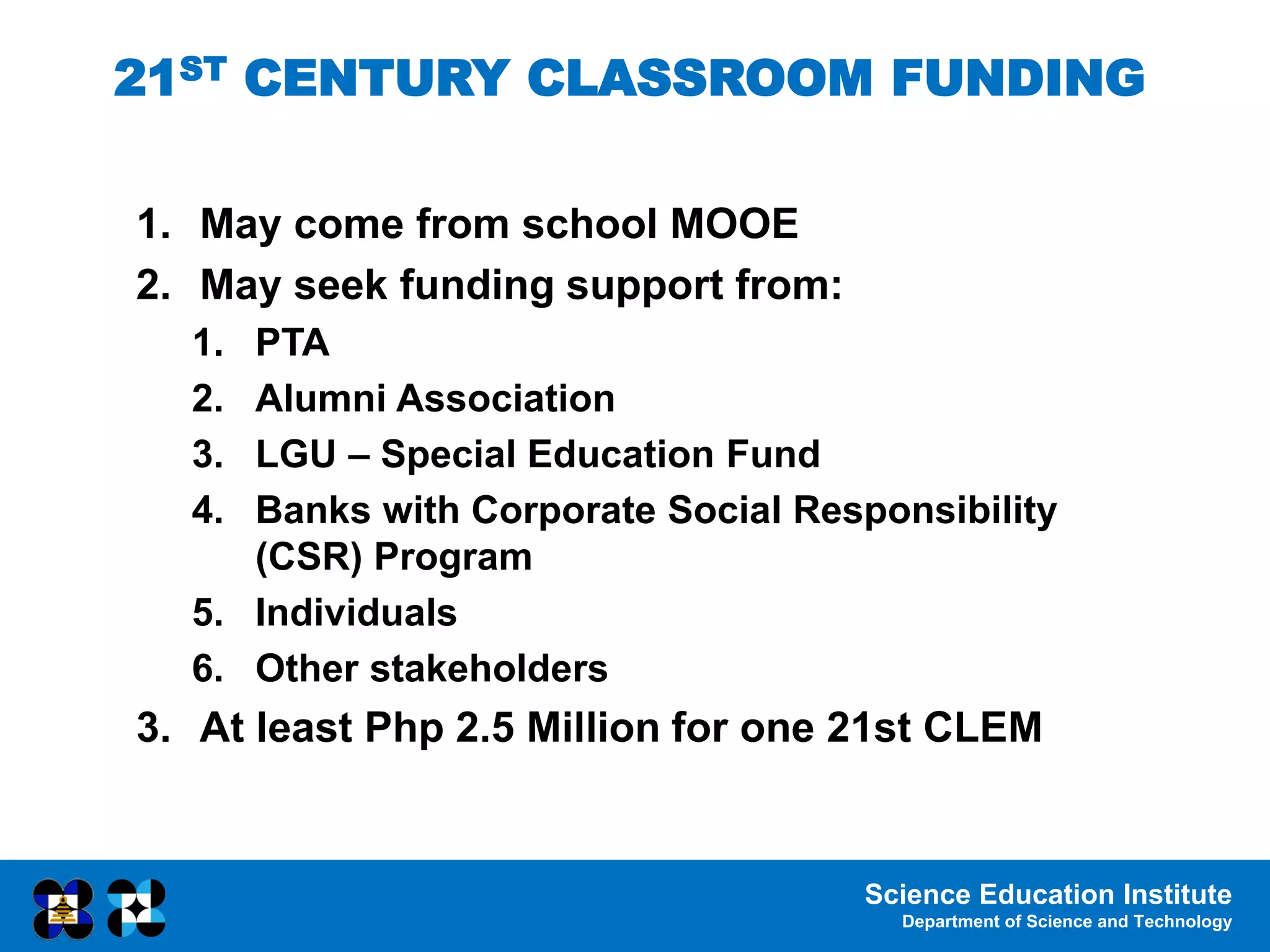 Science Education Institute
Department of Science and Technology
1. May come from school MOOE
2. May seek funding support from:
1. PTA
2. Alumni Association
3. LGU – Special Education Fund
4. Banks with Corporate Social Responsibility
(CSR) Program
5. Individuals
6. Other stakeholders
3. At least Php 2.5 Million for one 21st CLEM
21ST CENTURY CLASSROOM FUNDING
 