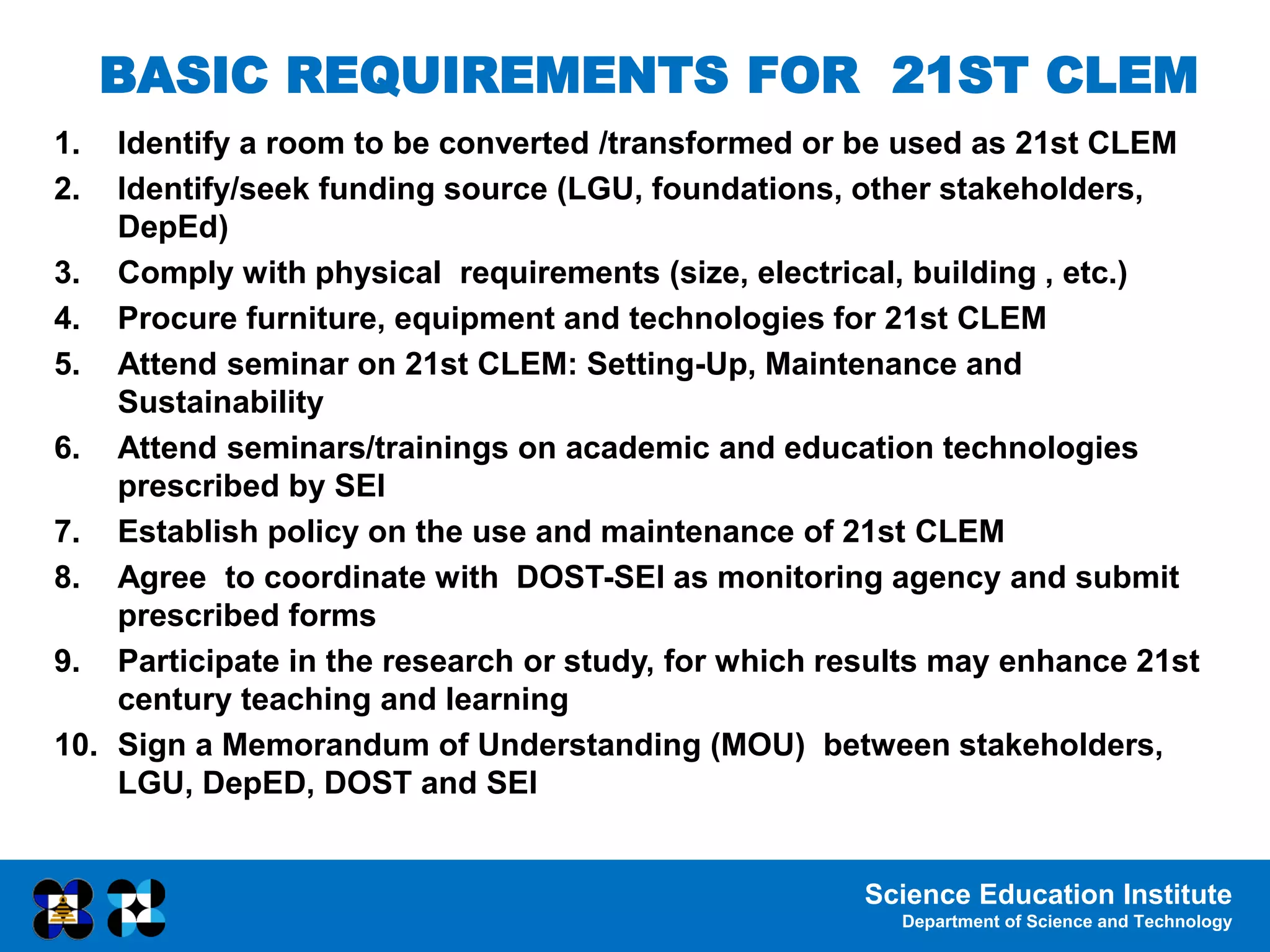 Science Education Institute
Department of Science and Technology
BASIC REQUIREMENTS FOR 21ST CLEM
1. Identify a room to be converted /transformed or be used as 21st CLEM
2. Identify/seek funding source (LGU, foundations, other stakeholders,
DepEd)
3. Comply with physical requirements (size, electrical, building , etc.)
4. Procure furniture, equipment and technologies for 21st CLEM
5. Attend seminar on 21st CLEM: Setting-Up, Maintenance and
Sustainability
6. Attend seminars/trainings on academic and education technologies
prescribed by SEI
7. Establish policy on the use and maintenance of 21st CLEM
8. Agree to coordinate with DOST-SEI as monitoring agency and submit
prescribed forms
9. Participate in the research or study, for which results may enhance 21st
century teaching and learning
10. Sign a Memorandum of Understanding (MOU) between stakeholders,
LGU, DepED, DOST and SEI
 
