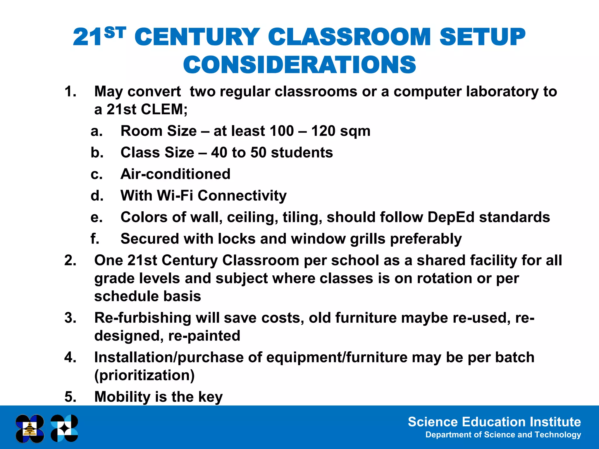 Science Education Institute
Department of Science and Technology
1. May convert two regular classrooms or a computer laboratory to
a 21st CLEM;
a. Room Size – at least 100 – 120 sqm
b. Class Size – 40 to 50 students
c. Air-conditioned
d. With Wi-Fi Connectivity
e. Colors of wall, ceiling, tiling, should follow DepEd standards
f. Secured with locks and window grills preferably
2. One 21st Century Classroom per school as a shared facility for all
grade levels and subject where classes is on rotation or per
schedule basis
3. Re-furbishing will save costs, old furniture maybe re-used, re-
designed, re-painted
4. Installation/purchase of equipment/furniture may be per batch
(prioritization)
5. Mobility is the key
21ST CENTURY CLASSROOM SETUP
CONSIDERATIONS
 