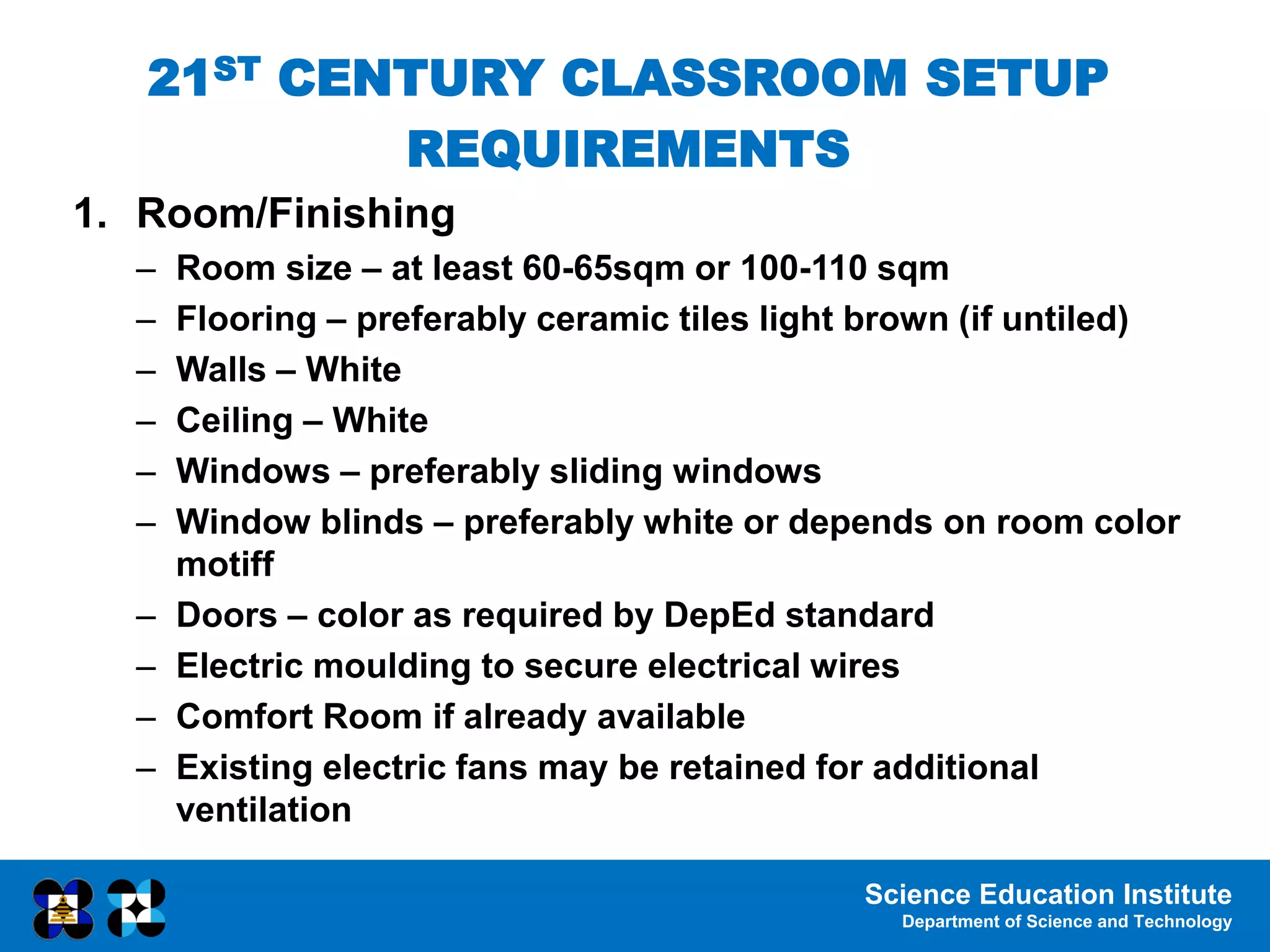 Science Education Institute
Department of Science and Technology
1. Room/Finishing
– Room size – at least 60-65sqm or 100-110 sqm
– Flooring – preferably ceramic tiles light brown (if untiled)
– Walls – White
– Ceiling – White
– Windows – preferably sliding windows
– Window blinds – preferably white or depends on room color
motiff
– Doors – color as required by DepEd standard
– Electric moulding to secure electrical wires
– Comfort Room if already available
– Existing electric fans may be retained for additional
ventilation
21ST CENTURY CLASSROOM SETUP
REQUIREMENTS
 