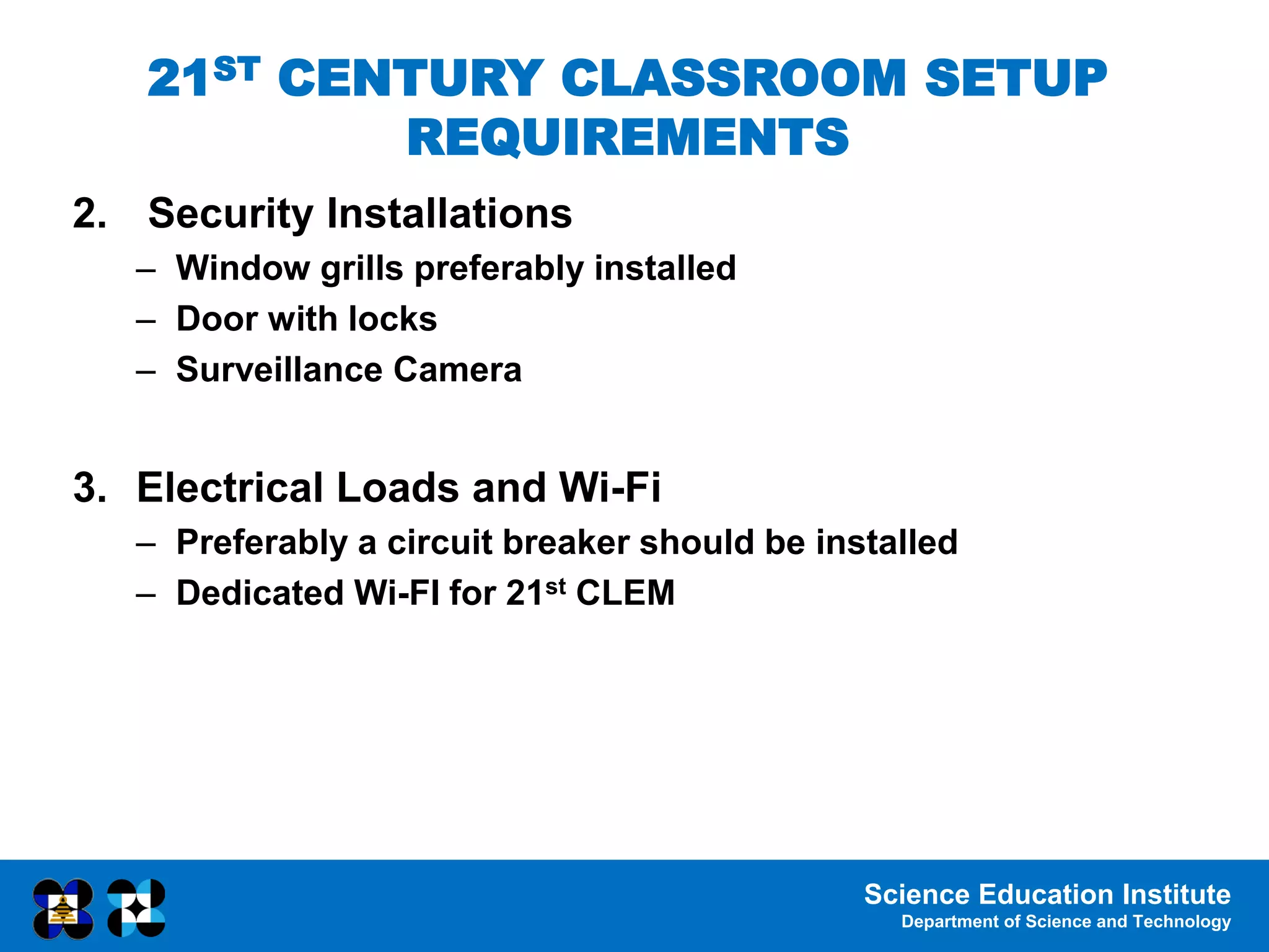 Science Education Institute
Department of Science and Technology
2. Security Installations
– Window grills preferably installed
– Door with locks
– Surveillance Camera
3. Electrical Loads and Wi-Fi
– Preferably a circuit breaker should be installed
– Dedicated Wi-FI for 21st CLEM
21ST CENTURY CLASSROOM SETUP
REQUIREMENTS
 