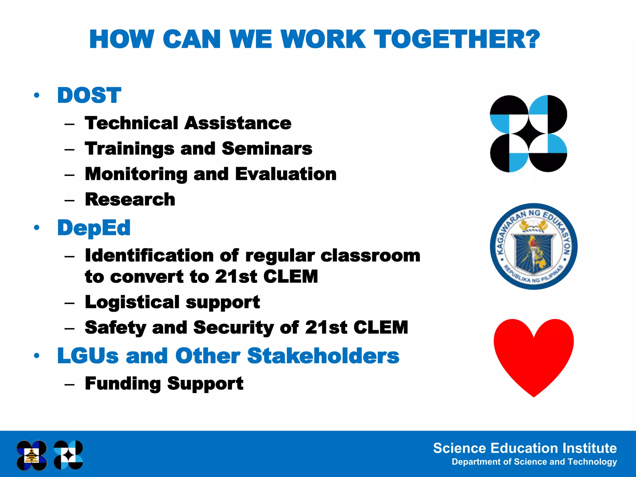Science Education Institute
Department of Science and Technology
HOW CAN WE WORK TOGETHER?
• DOST
– Technical Assistance
– Trainings and Seminars
– Monitoring and Evaluation
– Research
• DepEd
– Identification of regular classroom
to convert to 21st CLEM
– Logistical support
– Safety and Security of 21st CLEM
• LGUs and Other Stakeholders
– Funding Support
 