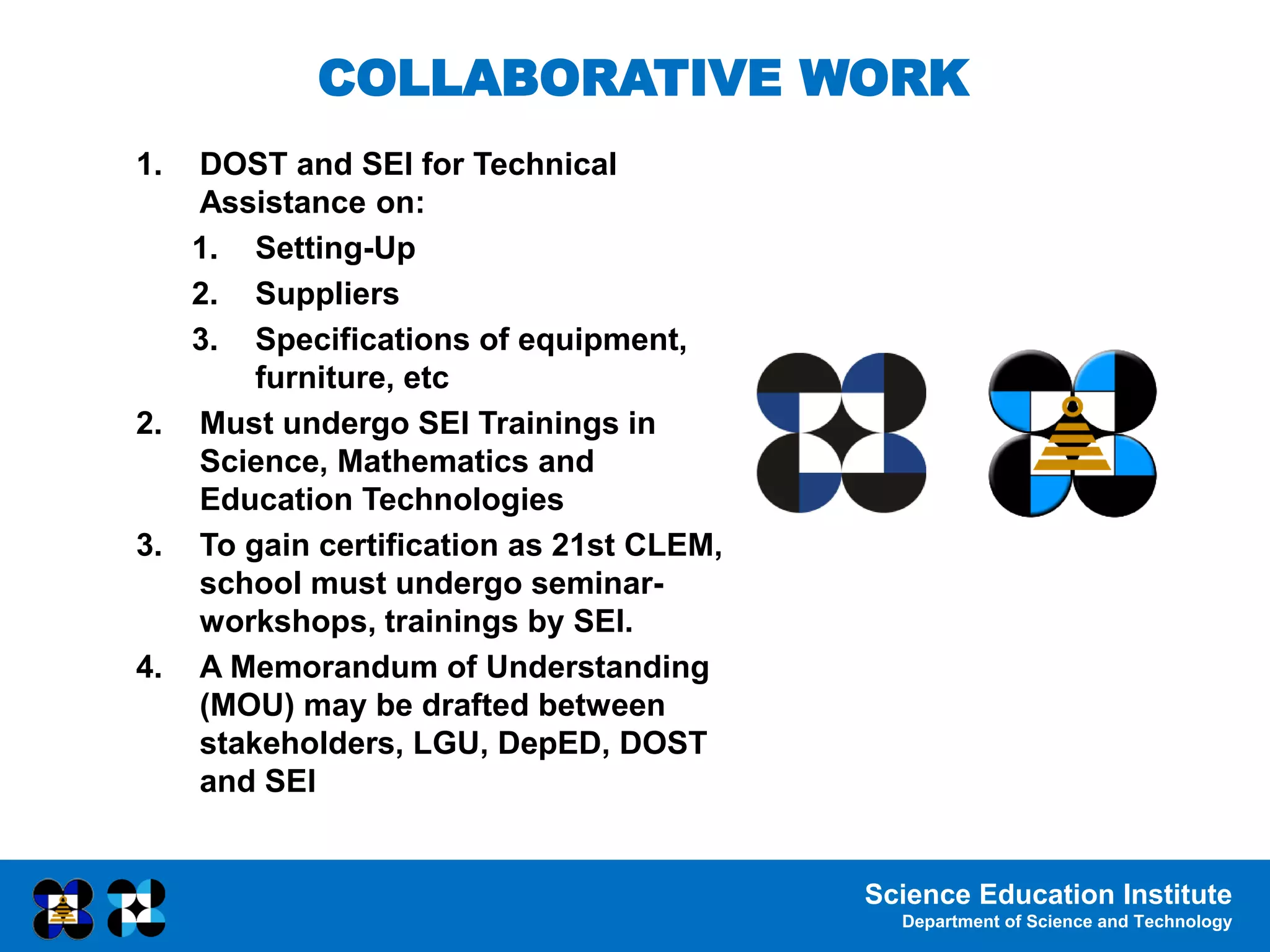 Science Education Institute
Department of Science and Technology
1. DOST and SEI for Technical
Assistance on:
1. Setting-Up
2. Suppliers
3. Specifications of equipment,
furniture, etc
2. Must undergo SEI Trainings in
Science, Mathematics and
Education Technologies
3. To gain certification as 21st CLEM,
school must undergo seminar-
workshops, trainings by SEI.
4. A Memorandum of Understanding
(MOU) may be drafted between
stakeholders, LGU, DepED, DOST
and SEI
COLLABORATIVE WORK
 