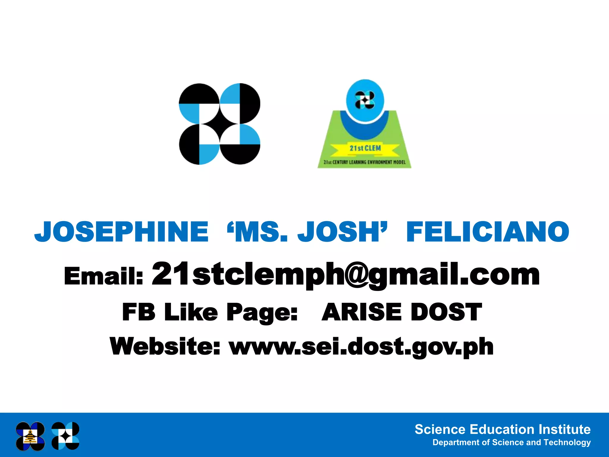 Science Education Institute
Department of Science and Technology
JOSEPHINE ‘MS. JOSH’ FELICIANO
Email: 21stclemph@gmail.com
FB Like Page: ARISE DOST
Website: www.sei.dost.gov.ph
 