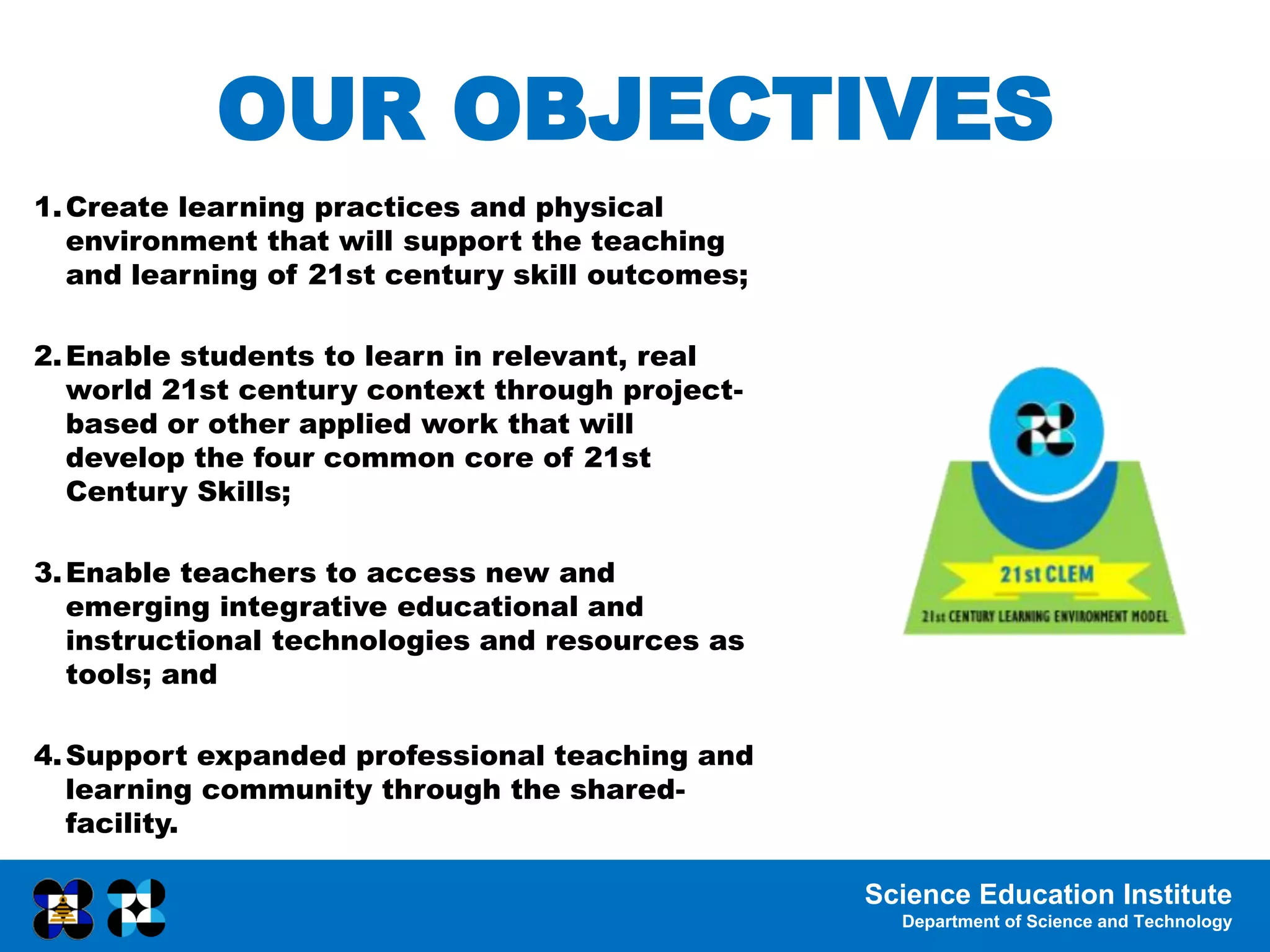 Science Education Institute
Department of Science and Technology
OUR OBJECTIVES
1.Create learning practices and physical
environment that will support the teaching
and learning of 21st century skill outcomes;
2.Enable students to learn in relevant, real
world 21st century context through project-
based or other applied work that will
develop the four common core of 21st
Century Skills;
3.Enable teachers to access new and
emerging integrative educational and
instructional technologies and resources as
tools; and
4.Support expanded professional teaching and
learning community through the shared-
facility.
 
