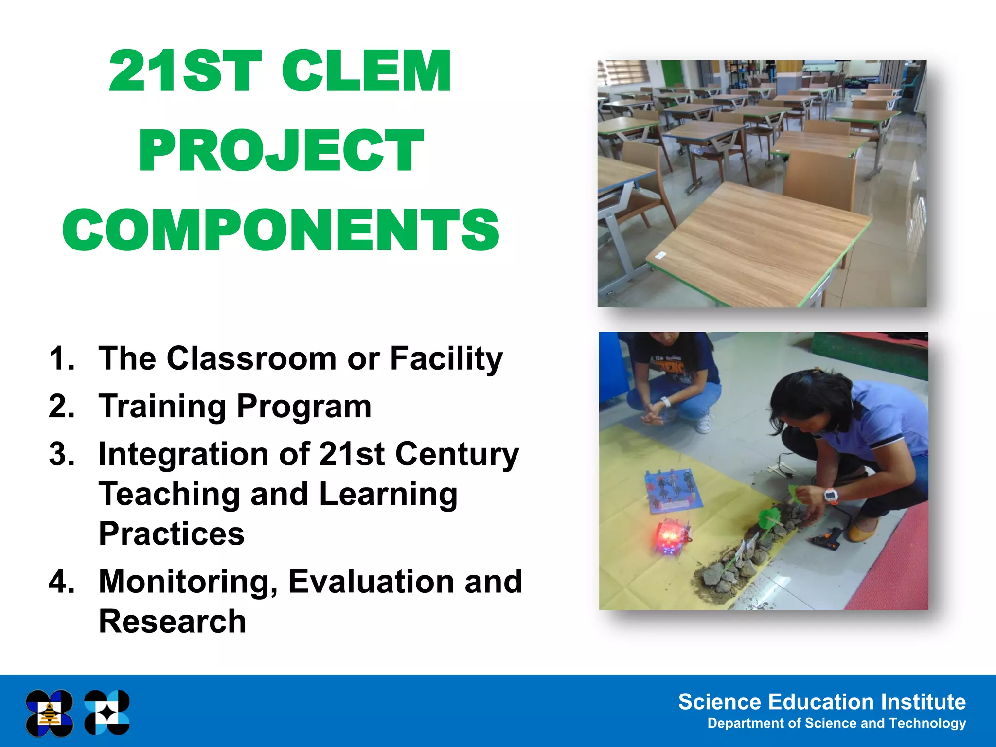 Science Education Institute
Department of Science and Technology
21ST CLEM
PROJECT
COMPONENTS
1. The Classroom or Facility
2. Training Program
3. Integration of 21st Century
Teaching and Learning
Practices
4. Monitoring, Evaluation and
Research
 