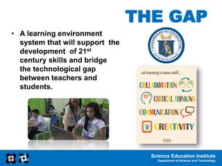 Science Education Institute
Department of Science and Technology
THE GAP
• A learning environment
system that will support the
development of 21st
century skills and bridge
the technological gap
between teachers and
students.
 