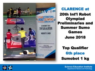 Science Education Institute
Department of Science and Technology
CLARENCE at
20th Int’l Robot
Olympiad
Preliminaries and
Summer Sumo
Games
June 2018
Top Qualifier
6th place
Sumobot 1 kg
 