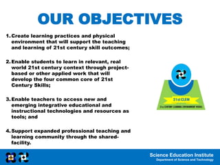 Science Education Institute
Department of Science and Technology
OUR OBJECTIVES
1.Create learning practices and physical
environment that will support the teaching
and learning of 21st century skill outcomes;
2.Enable students to learn in relevant, real
world 21st century context through project-
based or other applied work that will
develop the four common core of 21st
Century Skills;
3.Enable teachers to access new and
emerging integrative educational and
instructional technologies and resources as
tools; and
4.Support expanded professional teaching and
learning community through the shared-
facility.
 
