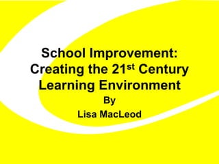 School Improvement: 
Creating the 21st Century 
Learning Environment 
By 
Lisa MacLeod 
 