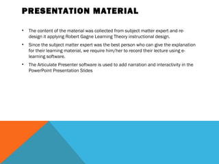 PRESENTATION MATERIAL

•   The content of the material was collected from subject matter expert and re-
    design it applying Robert Gagne Learning Theory instructional design.
•   Since the subject matter expert was the best person who can give the explanation
    for their learning material, we require him/her to record their lecture using e-
    learning software.
•   The Articulate Presenter software is used to add narration and interactivity in the
    PowerPoint Presentation Slides
 