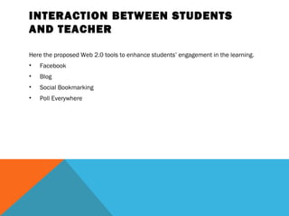 INTERACTION BETWEEN STUDENTS
AND TEACHER

Here the proposed Web 2.0 tools to enhance students’ engagement in the learning.
•   Facebook
•   Blog
•   Social Bookmarking
•   Poll Everywhere
 