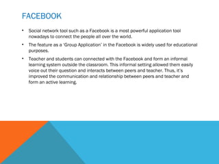 FACEBOOK
•   Social network tool such as a Facebook is a most powerful application tool
    nowadays to connect the people all over the world.
•   The feature as a ‘Group Application’ in the Facebook is widely used for educational
    purposes.
•   Teacher and students can connected with the Facebook and form an informal
    learning system outside the classroom. This informal setting allowed them easily
    voice out their question and interacts between peers and teacher. Thus, it’s
    improved the communication and relationship between peers and teacher and
    form an active learning.
 