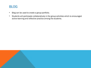 BLOG
•   Blog can be used to create a group portfolio.
•   Students will participate collaboratively in the group activities which is encouraged
    active learning and reflective practice among the students.
 