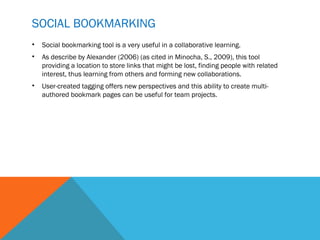 SOCIAL BOOKMARKING
•   Social bookmarking tool is a very useful in a collaborative learning.
•   As describe by Alexander (2006) (as cited in Minocha, S., 2009), this tool
    providing a location to store links that might be lost, finding people with related
    interest, thus learning from others and forming new collaborations.
•   User-created tagging offers new perspectives and this ability to create multi-
    authored bookmark pages can be useful for team projects.
 
