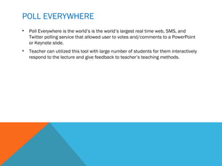 POLL EVERYWHERE
•   Poll Everywhere is the world’s is the world’s largest real time web, SMS, and
    Twitter polling service that allowed user to votes and/comments to a PowerPoint
    or Keynote slide.
•   Teacher can utilized this tool with large number of students for them interactively
    respond to the lecture and give feedback to teacher’s teaching methods.
 