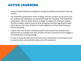 ACTIVE LEARNING
•   Using a Flipped Classroom strategy can change the traditional classroom learning
    method.
•   The PowerPoint presentation which is design with the narration will be email to all
    the students and notification can be send through the Facebook. This PowerPoint
    presentation which is called i-lecture is design to replace the classroom session.
    Therefore student need to study at home and group activities regarding the topic
    will be given in the class. Students will work together and share ideas for group
    activity using blog.
•   Teacher has more times to help each student and answer their questions and
    assists them to complete their task. Student will learn actively and more engage in
    this collaborative learning strategy.
•   In order to make the learning environment more interactively, poll everywhere can
    be used to share comments and ideas within the classroom.
 